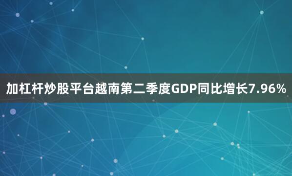 加杠杆炒股平台越南第二季度GDP同比增长7.96%