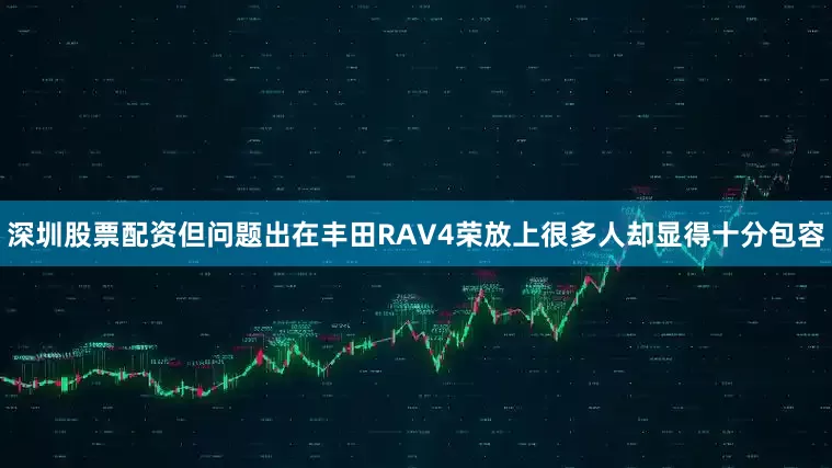 深圳股票配资但问题出在丰田RAV4荣放上很多人却显得十分包容