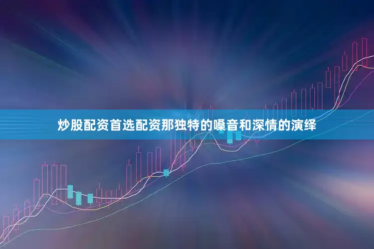 炒股配资首选配资那独特的嗓音和深情的演绎