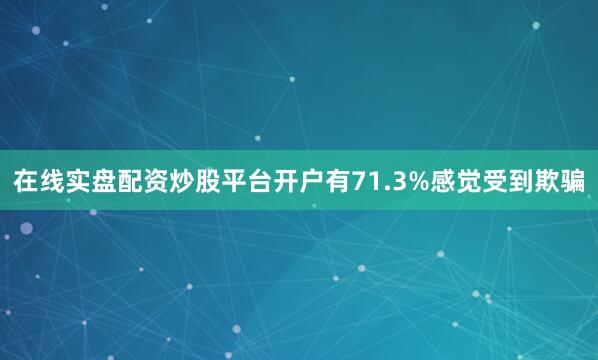 在线实盘配资炒股平台开户有71.3%感觉受到欺骗