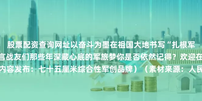 股票配资查询网址以奋斗为墨在祖国大地书写“扎根军营、建功立业”的铮铮誓言战友们那些年深藏心底的军旅梦你是否依然记得？欢迎在评论区分享你的故事（内容发布：七十五厘米综合性军创品牌）（素材来源：人民日报、西陆强军号、资阳市退役军人事务局、资阳安岳融媒）发布于：内蒙古自治区