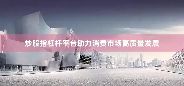 炒股指杠杆平台助力消费市场高质量发展