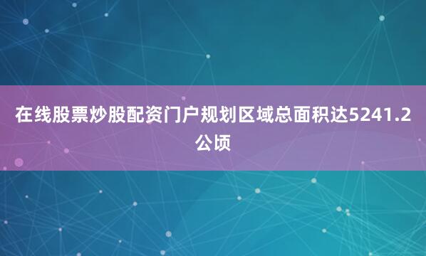 在线股票炒股配资门户规划区域总面积达5241.2公顷