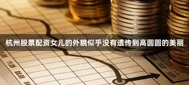 杭州股票配资女儿的外貌似乎没有遗传到高圆圆的美丽