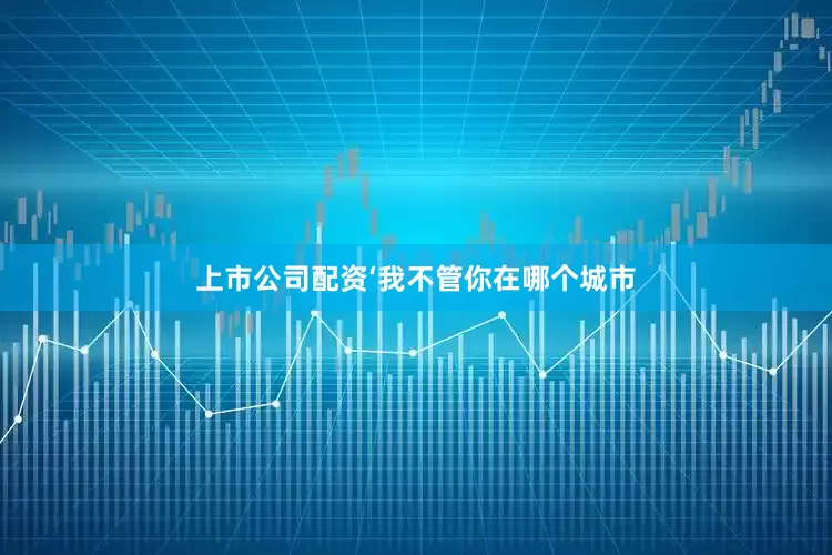 上市公司配资‘我不管你在哪个城市
