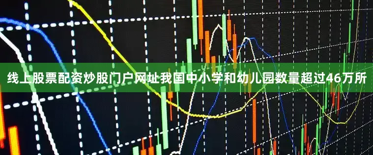 线上股票配资炒股门户网址我国中小学和幼儿园数量超过46万所
