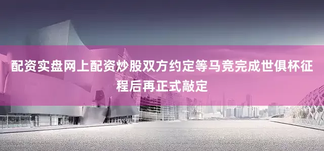 配资实盘网上配资炒股双方约定等马竞完成世俱杯征程后再正式敲定