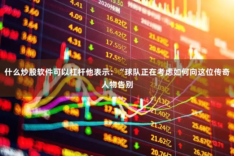 什么炒股软件可以杠杆他表示：“球队正在考虑如何向这位传奇人物告别