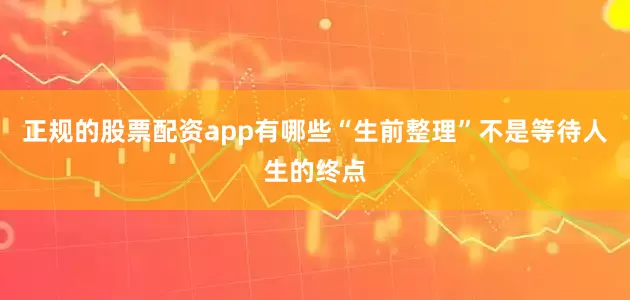 正规的股票配资app有哪些“生前整理”不是等待人生的终点