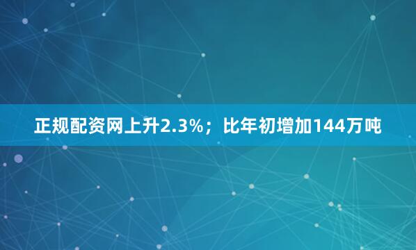 正规配资网上升2.3%；比年初增加144万吨