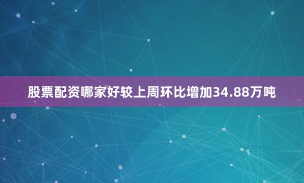 股票配资哪家好较上周环比增加34.88万吨